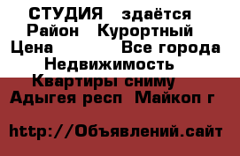 СТУДИЯ - здаётся › Район ­ Курортный › Цена ­ 1 500 - Все города Недвижимость » Квартиры сниму   . Адыгея респ.,Майкоп г.